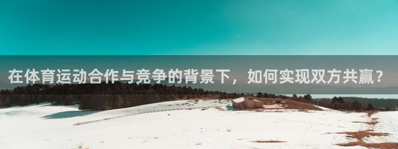 3377体育全网：在体育运动合作与竞争的背景下，如何实现双方共赢？